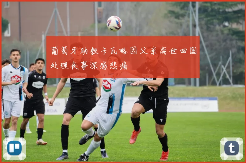 葡萄牙助教卡瓦略因父亲离世回国处理丧事深感悲痛