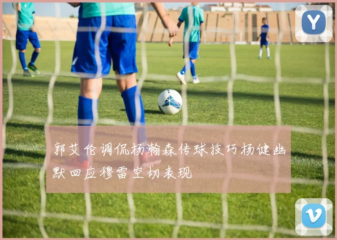 郭艾伦调侃杨瀚森传球技巧杨健幽默回应穆雷空切表现
