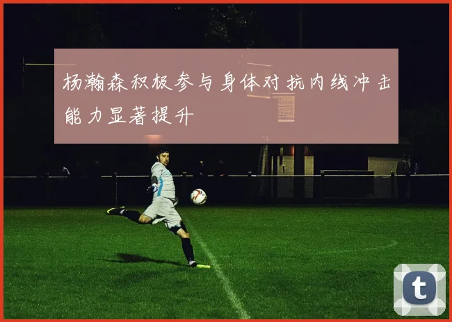杨瀚森积极参与身体对抗内线冲击能力显著提升