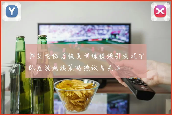 郭艾伦伤后恢复训练视频引发辽宁队后场轮换策略热议与关注