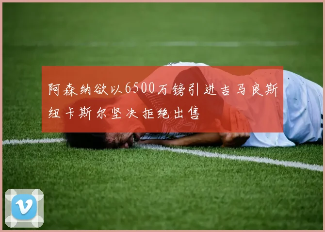 阿森纳欲以6500万镑引进吉马良斯纽卡斯尔坚决拒绝出售