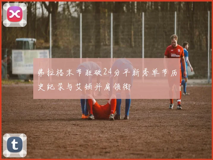 弗拉格末节狂砍24分平新秀单节历史纪录与艾顿并肩领衔