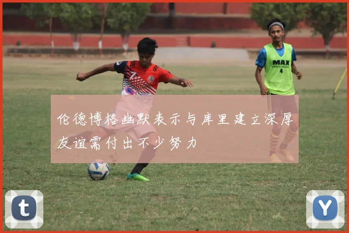 伦德博格幽默表示与库里建立深厚友谊需付出不少努力