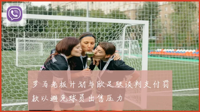 罗马老板计划与欧足联谈判支付罚款以避免球员出售压力