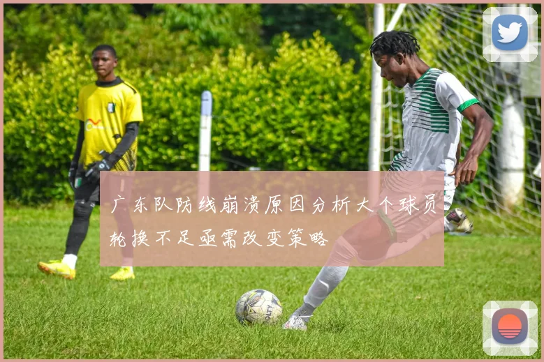 广东队防线崩溃原因分析大个球员轮换不足亟需改变策略