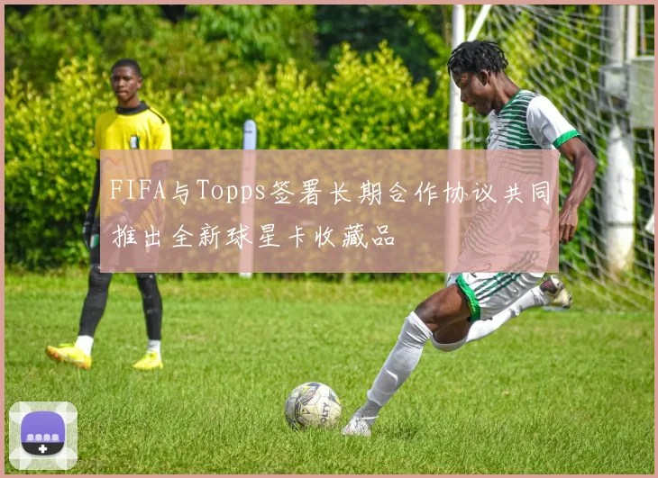 FIFA与Topps签署长期合作协议共同推出全新球星卡收藏品