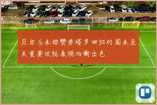 贝尔戈米称赞劳塔罗回归对国米至关重要攻防表现均衡出色