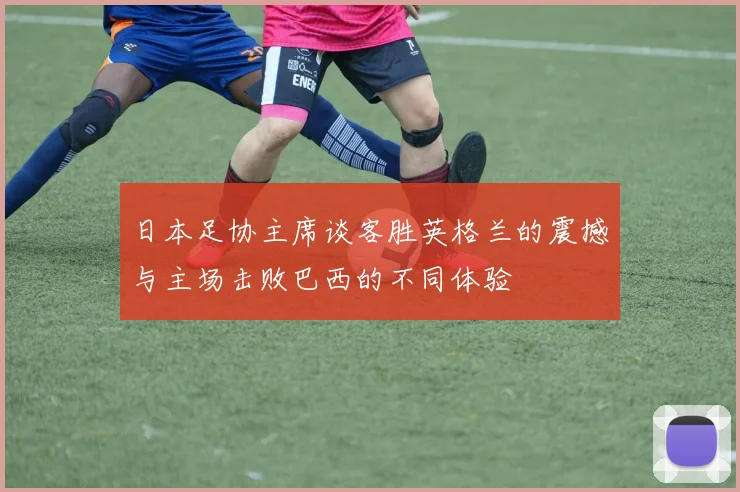 日本足协主席谈客胜英格兰的震撼与主场击败巴西的不同体验