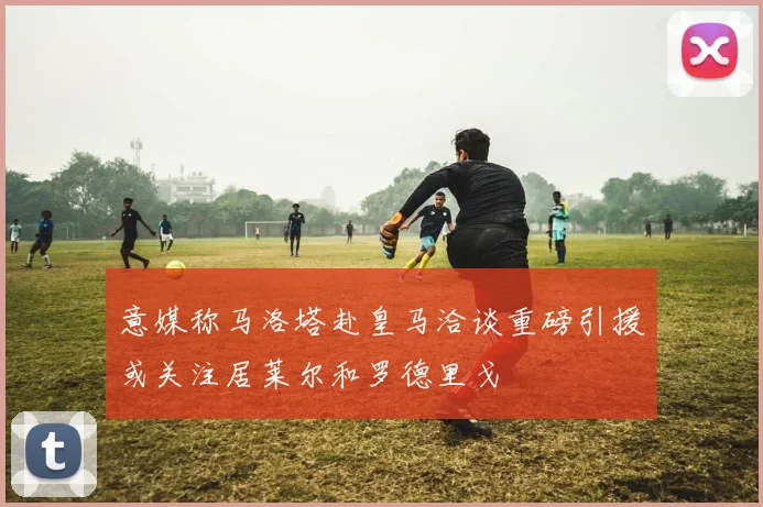 意媒称马洛塔赴皇马洽谈重磅引援或关注居莱尔和罗德里戈