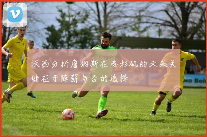 沃西分析詹姆斯在洛杉矶的未来关键在于降薪与否的选择