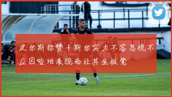 皮尔斯称赞卡斯尔实力不容忽视不应因哈珀表现而让其坐板凳