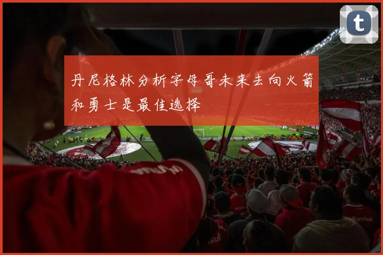 丹尼格林分析字母哥未来去向火箭和勇士是最佳选择