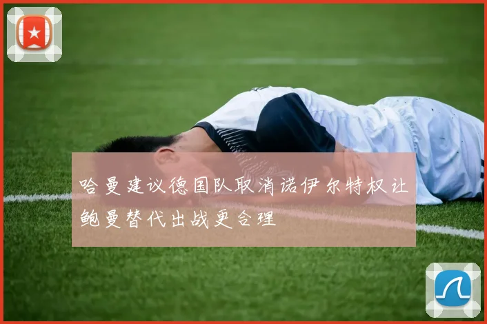 哈曼建议德国队取消诺伊尔特权让鲍曼替代出战更合理