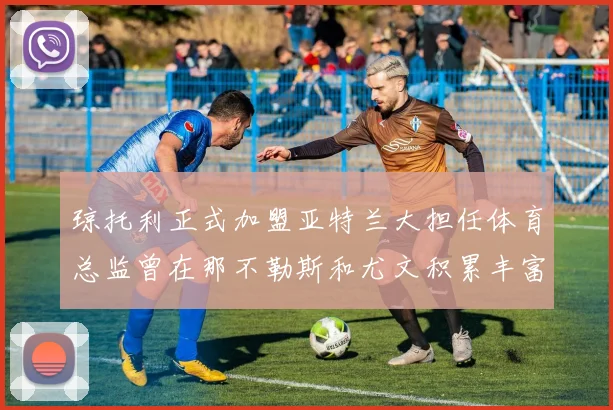 琼托利正式加盟亚特兰大担任体育总监曾在那不勒斯和尤文积累丰富经验