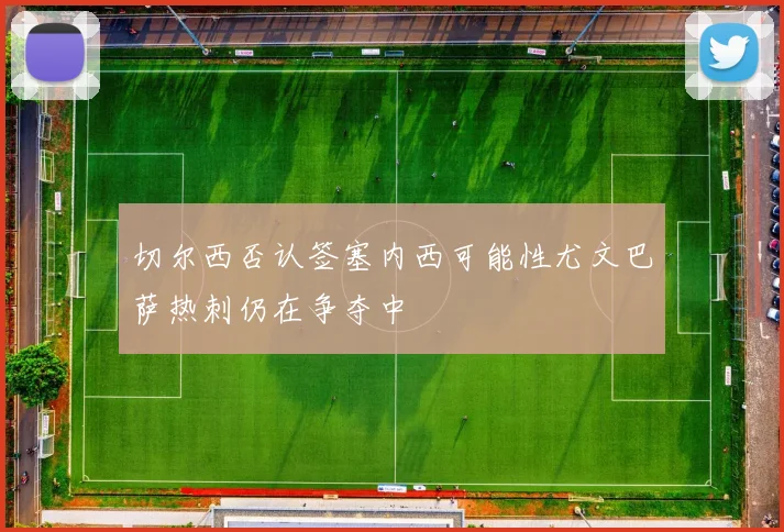 切尔西否认签塞内西可能性尤文巴萨热刺仍在争夺中