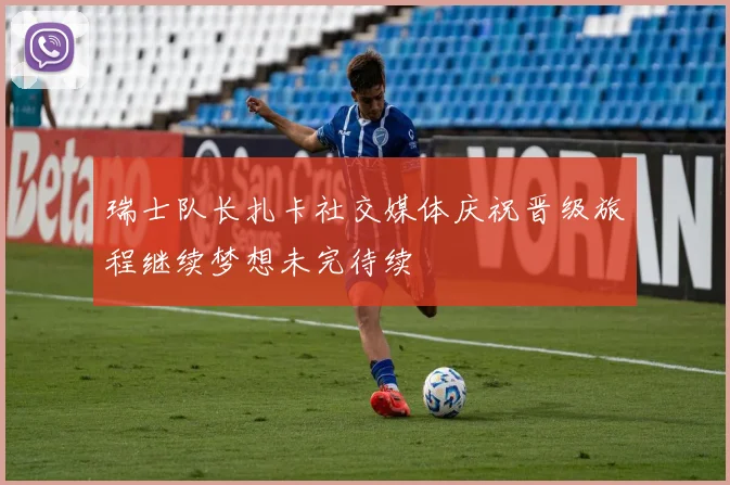 瑞士队长扎卡社交媒体庆祝晋级旅程继续梦想未完待续