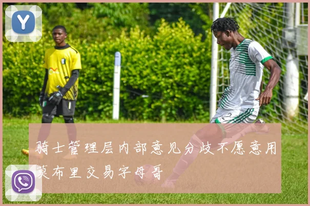骑士管理层内部意见分歧不愿意用莫布里交易字母哥