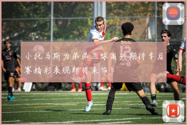 小托马斯为弟弟三球高兴期待季后赛精彩表现即将来临