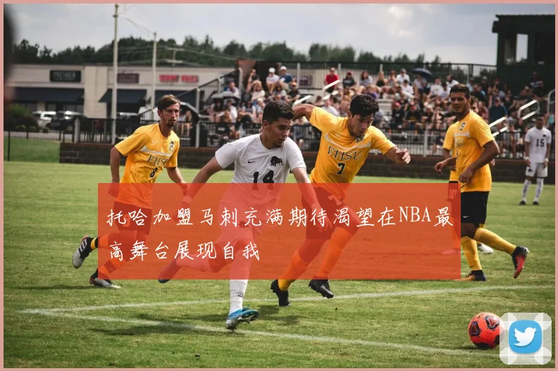 托哈加盟马刺充满期待渴望在NBA最高舞台展现自我
