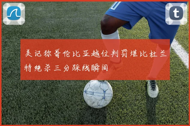 美记称哥伦比亚越位判罚堪比杜兰特绝杀三分踩线瞬间
