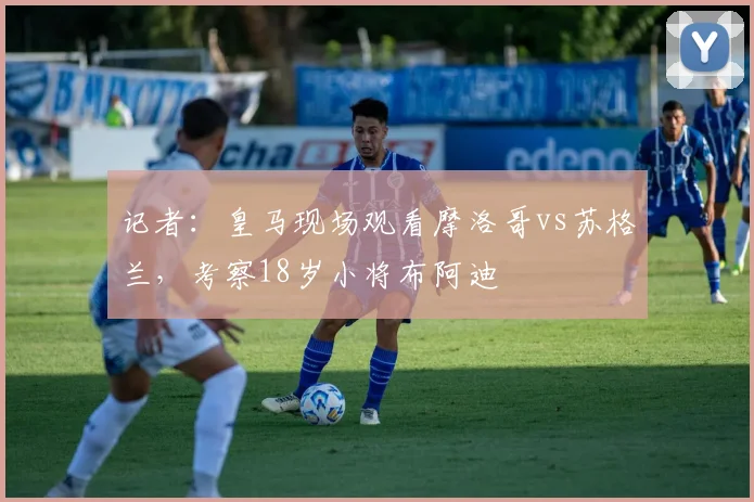 记者：皇马现场观看摩洛哥vs苏格兰，考察18岁小将布阿迪
