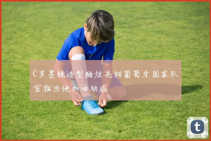 C罗墨镜造型酷炫亮相葡萄牙国家队官推为他加油助威