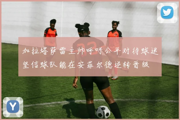 加拉塔萨雷主帅呼吁公平对待球迷坚信球队能在安菲尔德逆转晋级