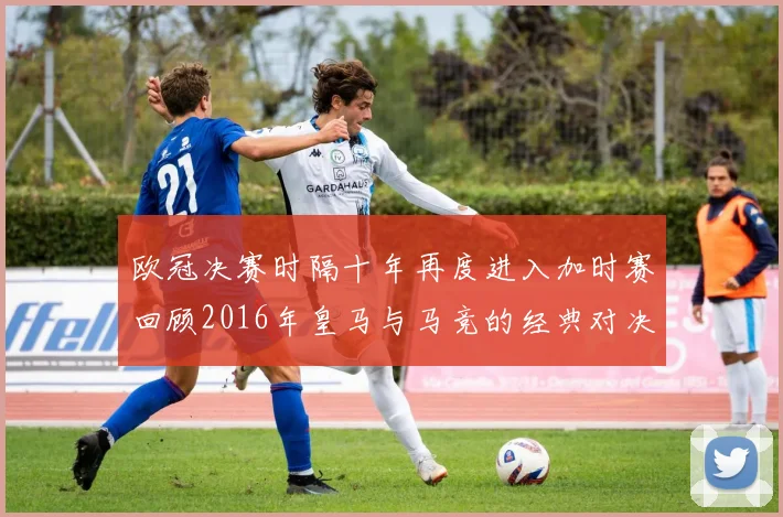 欧冠决赛时隔十年再度进入加时赛回顾2016年皇马与马竞的经典对决