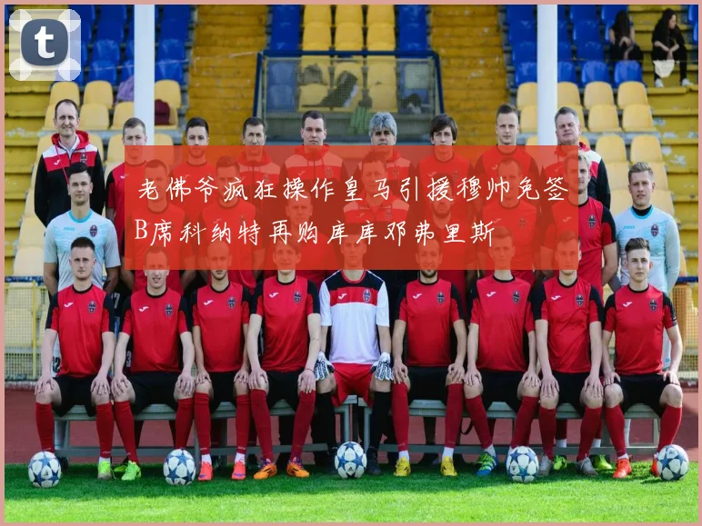 老佛爷疯狂操作皇马引援穆帅免签B席科纳特再购库库邓弗里斯
