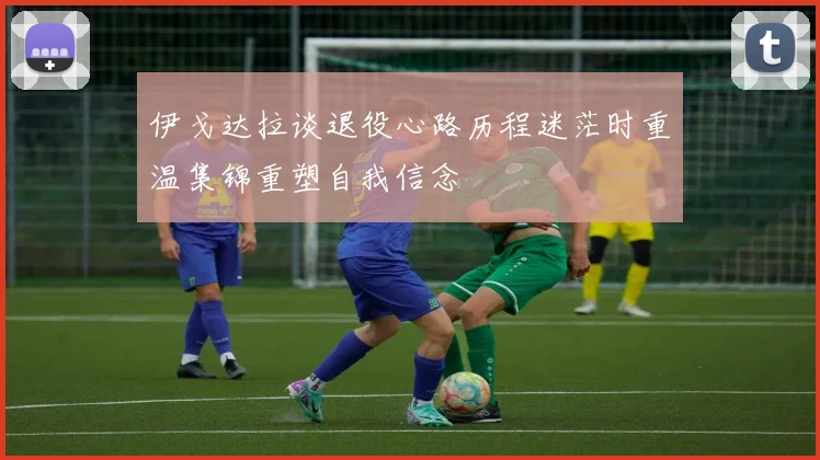 伊戈达拉谈退役心路历程迷茫时重温集锦重塑自我信念