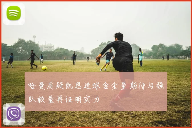 哈曼质疑凯恩进球含金量期待与强队较量再证明实力