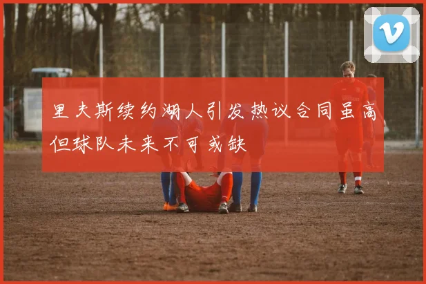 里夫斯续约湖人引发热议合同虽高但球队未来不可或缺