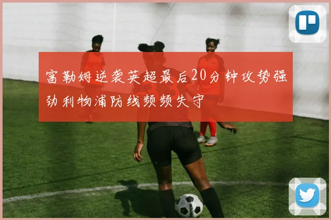富勒姆逆袭英超最后20分钟攻势强劲利物浦防线频频失守