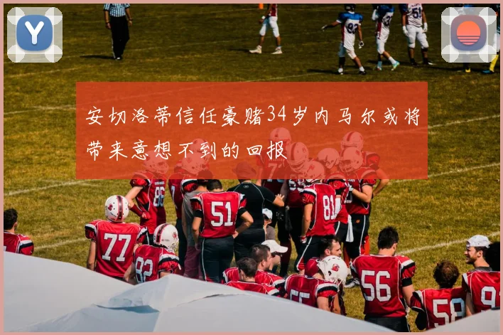 安切洛蒂信任豪赌34岁内马尔或将带来意想不到的回报