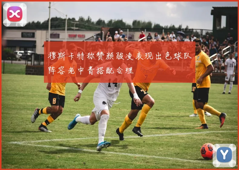 穆斯卡特称赞颜骏凌表现出色球队阵容老中青搭配合理